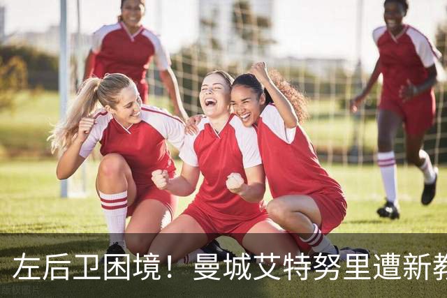 左后卫困境！曼城艾特努里遭新教练冷落 冬窗或离队